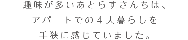 趣味が多いあとらすさんちは、アパートでの4人暮らしを手狭に感じていました。
