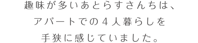 趣味が多いあとらすさんちは、アパートでの４人暮らしを手狭に感じていました。