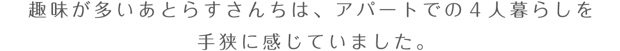 趣味が多いあとらすさんちは、アパートでの4人暮らしを手狭に感じていました。