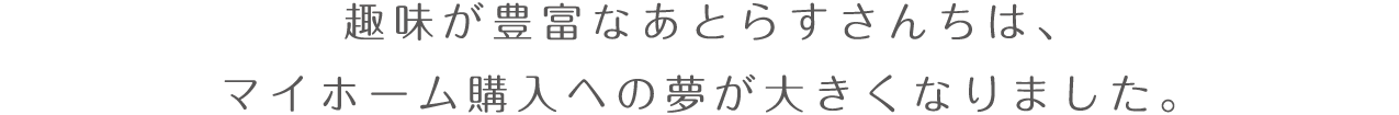 趣味が豊富なあとらすさんちは、マイホーム購入への夢が大きくなりました。