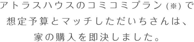 アトラスハウスのコミコミプラン(※)で想定予算とマッチしただいちさんは、家の購入を即決しました。